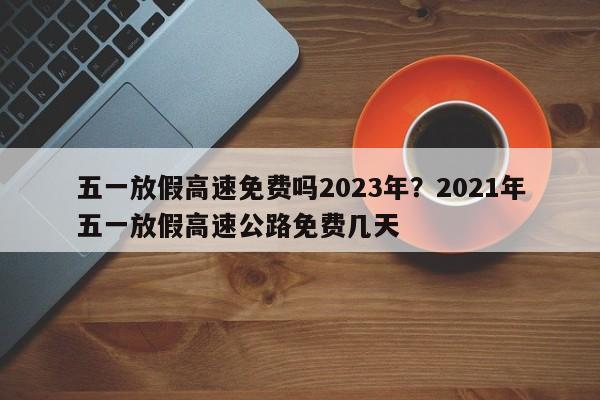 五一放假高速免费吗2023年?2021年五一放假高速公路免费几天